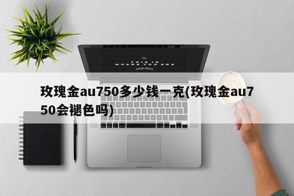 玫瑰金au750多少钱一克(玫瑰金au750会褪色吗)